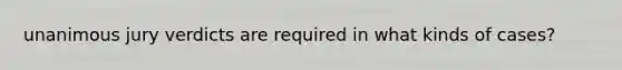 unanimous jury verdicts are required in what kinds of cases?