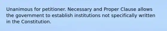 Unanimous for petitioner. Necessary and Proper Clause allows the government to establish institutions not specifically written in the Constitution.