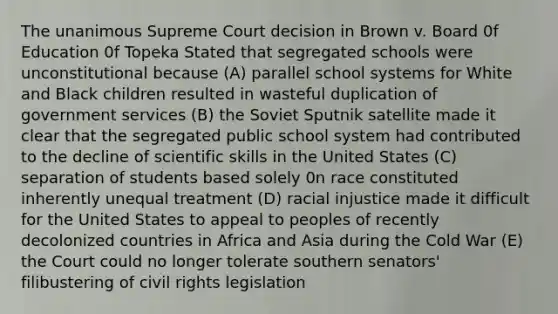 The unanimous Supreme Court decision in Brown v. Board 0f Education 0f Topeka Stated that segregated schools were unconstitutional because (A) parallel school systems for White and Black children resulted in wasteful duplication of government services (B) the Soviet Sputnik satellite made it clear that the segregated public school system had contributed to the decline of scientific skills in the United States (C) separation of students based solely 0n race constituted inherently unequal treatment (D) racial injustice made it difficult for the United States to appeal to peoples of recently decolonized countries in Africa and Asia during the Cold War (E) the Court could no longer tolerate southern senators' filibustering of civil rights legislation