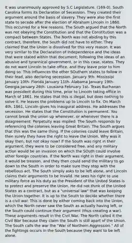 It was unanimously approved by S.C Legislature. (169-0). South Carolina forms its Declaration of Secession. They created their argument around the basis of slavery. They were also the first state to secede after the election of Abraham Lincoln in 1860. This occurred for a few reasons. The South argued that the North was not obeying the Constitution and that the Constitution was a compact between States. The North was not abiding by this contract, therefore, the South did not have to either. They claimed that the Union is dissolved for this very reason. It was very similar to the Declaration of Independence and the ideas that were stated within that document; following the ideas of an abusive and tyrannical government, or in this case, states. They do not want Lincoln to take office, and they leave prior to him doing so. This influences the other SOuthern states to follow in their lead, also declaring secession. January 9th- Mississipi January 10th- Florida January 11th- Alabama January 19th- Georgia January 26th- Lousiana February 1st- Texas Buchanan was president during this time, prior to Lincoln taking office in March of 1861. He states that this is illegal, but does nothing to solve it. He leaves the problems up to Lincoln to fix. On March 4th, 1861, Lincoln gives his inaugural address. He addresses the secession. He states that the Constitution is permanent. You cannot break the union up whenever, or whenever there is a disagreement. Perpetuity was implied. The South responds by referencing the colonies leaving Great Britain. The South argues that this was the same thing. If the colonies could leave Britain, then surely they have the right to leave the Union. Why was it okay then, but not okay now? If the South was right in their argument, they were to be considered free, and any military action would be an invasion on which the SOuth could involve other foreign countries. If the North was right in their argument, it would be treason, and they then could send the military to go down to the South in order to make sure they stop with the rebellious act. The South simply asks to be left alone, and Lincoln claims their arguments to be invalid. He sees his right to use military force as his duty as the President of the United States is to protect and preserve the Union. He did not think of the United States as a contract, but as a "universal law" that was keeping the Union together. It is up to the South to decide whether there is a civil war. This is done by either coming back into the Union, which the North never saw the South as actually having left, or the South could continue their argument (thus creating a war). These arguments result in the Civil War. The North called it the Civil War because they claim the South is still apart of the Union. The South calls the war the "War of Northern Aggression." All of the fightings occurs in the South because they want to be left alone.