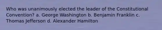 Who was unanimously elected the leader of the Constitutional Convention? a. George Washington b. Benjamin Franklin c. Thomas Jefferson d. Alexander Hamilton