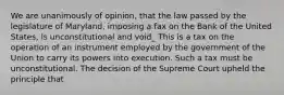 We are unanimously of opinion, that the law passed by the legislature of Maryland, imposing a fax on the Bank of the United States, is unconstitutional and void_ This is a tax on the operation of an instrument employed by the government of the Union to carry its powers into execution. Such a tax must be unconstitutional. The decision of the Supreme Court upheld the principle that