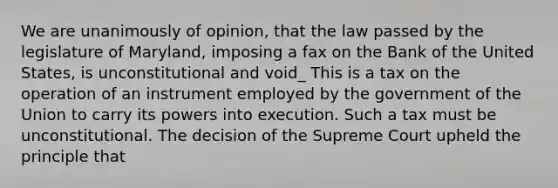 We are unanimously of opinion, that the law passed by the legislature of Maryland, imposing a fax on the Bank of the United States, is unconstitutional and void_ This is a tax on the operation of an instrument employed by the government of the Union to carry its powers into execution. Such a tax must be unconstitutional. The decision of the Supreme Court upheld the principle that