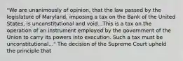 "We are unanimously of opinion, that the law passed by the legislature of Maryland, imposing a tax on the Bank of the United States, is unconstitutional and void...This is a tax on the operation of an instrument employed by the government of the Union to carry its powers into execution. Such a tax must be unconstitutional..." The decision of the Supreme Court upheld the principle that