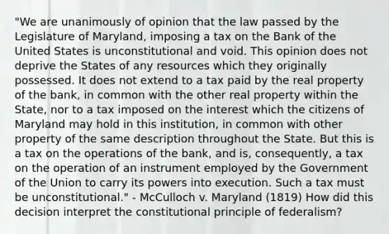 "We are unanimously of opinion that the law passed by the Legislature of Maryland, imposing a tax on the Bank of the United States is unconstitutional and void. This opinion does not deprive the States of any resources which they originally possessed. It does not extend to a tax paid by the real property of the bank, in common with the other real property within the State, nor to a tax imposed on the interest which the citizens of Maryland may hold in this institution, in common with other property of the same description throughout the State. But this is a tax on the operations of the bank, and is, consequently, a tax on the operation of an instrument employed by the Government of the Union to carry its powers into execution. Such a tax must be unconstitutional." - McCulloch v. Maryland (1819) How did this decision interpret the constitutional principle of federalism?