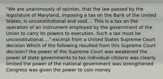 "We are unanimously of opinion, that the law passed by the legislature of Maryland, imposing a tax on the Bank of the United States, is unconstitutional and void.... This is a tax on the operation of an instrument employed by the government of the Union to carry its powers to execution. Such a tax must be unconstitutional...."-excerpt from a United States Supreme Court decision Which of the following resulted from this Supreme Court decision? the power of the Supreme Court was weakened the power of state governments to tax individual citizens was clearly limited the power of the national government was strengthened Congress was given the power to coin money