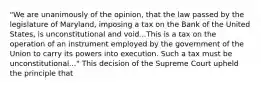 "We are unanimously of the opinion, that the law passed by the legislature of Maryland, imposing a tax on the Bank of the United States, is unconstitutional and void...This is a tax on the operation of an instrument employed by the government of the Union to carry its powers into execution. Such a tax must be unconstitutional..." This decision of the Supreme Court upheld the principle that