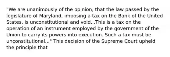 "We are unanimously of the opinion, that the law passed by the legislature of Maryland, imposing a tax on the Bank of the United States, is unconstitutional and void...This is a tax on the operation of an instrument employed by the government of the Union to carry its powers into execution. Such a tax must be unconstitutional..." This decision of the Supreme Court upheld the principle that