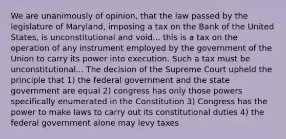 We are unanimously of opinion, that the law passed by the legislature of Maryland, imposing a tax on the Bank of the United States, is unconstitutional and void... this is a tax on the operation of any instrument employed by the government of the Union to carry its power into execution. Such a tax must be unconstitutional... The decision of the Supreme Court upheld the principle that 1) the federal government and the state government are equal 2) congress has only those powers specifically enumerated in the Constitution 3) Congress has the power to make laws to carry out its constitutional duties 4) the federal government alone may levy taxes