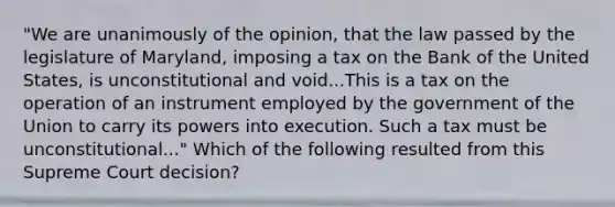 "We are unanimously of the opinion, that the law passed by the legislature of Maryland, imposing a tax on the Bank of the United States, is unconstitutional and void...This is a tax on the operation of an instrument employed by the government of the Union to carry its powers into execution. Such a tax must be unconstitutional..." Which of the following resulted from this Supreme Court decision?