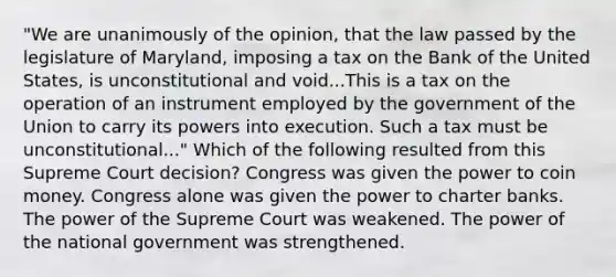 "We are unanimously of the opinion, that the law passed by the legislature of Maryland, imposing a tax on the Bank of the United States, is unconstitutional and void...This is a tax on the operation of an instrument employed by the government of the Union to carry its powers into execution. Such a tax must be unconstitutional..." Which of the following resulted from this Supreme Court decision? Congress was given the power to coin money. Congress alone was given the power to charter banks. The power of the Supreme Court was weakened. The power of the national government was strengthened.