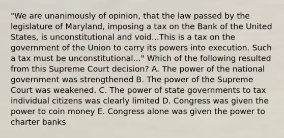 "We are unanimously of opinion, that the law passed by the legislature of Maryland, imposing a tax on the Bank of the United States, is unconstitutional and void...This is a tax on the government of the Union to carry its powers into execution. Such a tax must be unconstitutional..." Which of the following resulted from this Supreme Court decision? A. The power of the national government was strengthened B. The power of the Supreme Court was weakened. C. The power of state governments to tax individual citizens was clearly limited D. Congress was given the power to coin money E. Congress alone was given the power to charter banks