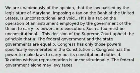 We are unanimously of the opinion, that the law passed by the legislature of Maryland, imposing a tax on the Bank of the United States, is unconstitutional and void...This is a tax on the operation of an instrument employed by the government of the Union to carry its powers into execution. Such a tax must be unconstitutional... This decision of the Supreme Court upheld the principle that a. The federal government and the state governments are equal b. Congress has only those powers specifically enumerated in the Constitution c. Congress has the power to make laws to carry out its constitutional duties d. Taxation without representation is unconstitutional e. The federal government alone may levy taxes