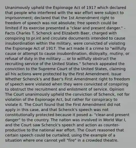 Unanimously upheld the Espionage Act of 1917 which declared that people who interfered with the war effort were subject to imprisonment; declared that the 1st Amendment right to freedom of speech was not absolute; free speech could be limited if its exercise presented a "clear and present danger." -Facts Charles T. Schenck and Elizabeth Baer, charged with conspiring to pr.int and circulate documents intended to cause insubordination within the military, were convicted of violating the Espionage Act of 1917. The act made it a crime to "willfully cause or attempt to cause insubordination, disloyalty, mutiny, or refusal of duty in the military ... or to willfully obstruct the recruiting service of the United States." Schenck appealed the conviction to the Supreme Court of the United States, claiming all his actions were protected by the First Amendment. Issue Whether Schenck's and Baer's First Amendment right to freedom of speech were violated when they were convicted of conspiring to obstruct the recruitment and enlistment of service. Opinion The Court unanimously upheld the conviction of Schenck, not for violation of the Espionage Act, but rather for conspiracy to violate it. The Court found that the First Amendment did not apply in this case, and that Schenck's speech was not constitutionally protected because it posed a- "clear-and present danger" to the country. The nation was involved in World War I, and the Court saw Schenck's speech and action as counter-productive to the national war effort. The Court reasoned that certain speech could be curtailed, using the example of a situation where one cannot yell "fire" in a crowded theatre.