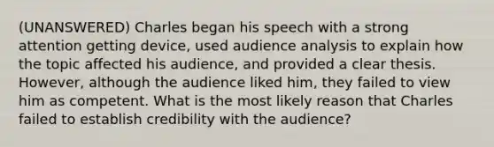 (UNANSWERED) Charles began his speech with a strong attention getting device, used audience analysis to explain how the topic affected his audience, and provided a clear thesis. However, although the audience liked him, they failed to view him as competent. What is the most likely reason that Charles failed to establish credibility with the audience?