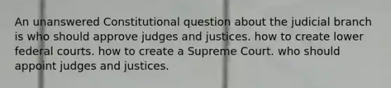 An unanswered Constitutional question about the judicial branch is who should approve judges and justices. how to create lower federal courts. how to create a Supreme Court. who should appoint judges and justices.