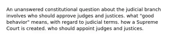 An unanswered constitutional question about the judicial branch involves who should approve judges and justices. what "good behavior" means, with regard to judicial terms. how a Supreme Court is created. who should appoint judges and justices.