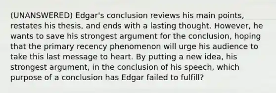 (UNANSWERED) Edgar's conclusion reviews his main points, restates his thesis, and ends with a lasting thought. However, he wants to save his strongest argument for the conclusion, hoping that the primary recency phenomenon will urge his audience to take this last message to heart. By putting a new idea, his strongest argument, in the conclusion of his speech, which purpose of a conclusion has Edgar failed to fulfill?