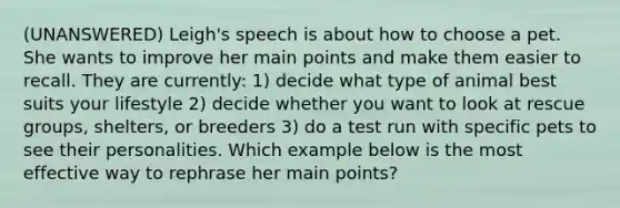 (UNANSWERED) Leigh's speech is about how to choose a pet. She wants to improve her main points and make them easier to recall. They are currently: 1) decide what type of animal best suits your lifestyle 2) decide whether you want to look at rescue groups, shelters, or breeders 3) do a test run with specific pets to see their personalities. Which example below is the most effective way to rephrase her main points?