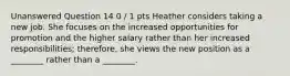 Unanswered Question 14 0 / 1 pts Heather considers taking a new job. She focuses on the increased opportunities for promotion and the higher salary rather than her increased responsibilities; therefore, she views the new position as a ________ rather than a ________.