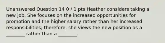 Unanswered Question 14 0 / 1 pts Heather considers taking a new job. She focuses on the increased opportunities for promotion and the higher salary rather than her increased responsibilities; therefore, she views the new position as a ________ rather than a ________.