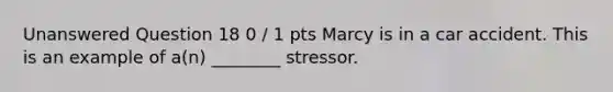 Unanswered Question 18 0 / 1 pts Marcy is in a car accident. This is an example of a(n) ________ stressor.