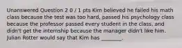 Unanswered Question 2 0 / 1 pts Kim believed he failed his math class because the test was too hard, passed his psychology class because the professor passed every student in the class, and didn't get the internship because the manager didn't like him. Julian Rotter would say that Kim has ________.