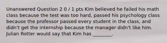 Unanswered Question 2 0 / 1 pts Kim believed he failed his math class because the test was too hard, passed his psychology class because the professor passed every student in the class, and didn't get the internship because the manager didn't like him. Julian Rotter would say that Kim has ________.