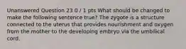 Unanswered Question 23 0 / 1 pts What should be changed to make the following sentence true? The zygote is a structure connected to the uterus that provides nourishment and oxygen from the mother to the developing embryo via the umbilical cord.