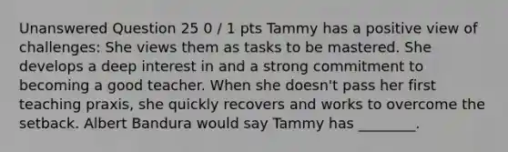 Unanswered Question 25 0 / 1 pts Tammy has a positive view of challenges: She views them as tasks to be mastered. She develops a deep interest in and a strong commitment to becoming a good teacher. When she doesn't pass her first teaching praxis, she quickly recovers and works to overcome the setback. Albert Bandura would say Tammy has ________.