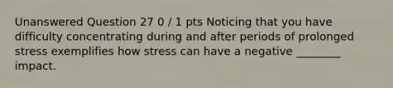 Unanswered Question 27 0 / 1 pts Noticing that you have difficulty concentrating during and after periods of prolonged stress exemplifies how stress can have a negative ________ impact.