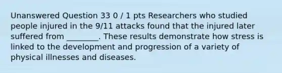 Unanswered Question 33 0 / 1 pts Researchers who studied people injured in the 9/11 attacks found that the injured later suffered from ________. These results demonstrate how stress is linked to the development and progression of a variety of physical illnesses and diseases.