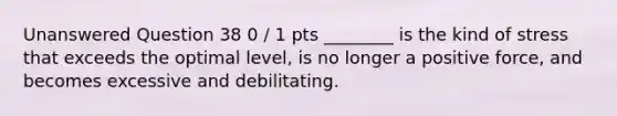 Unanswered Question 38 0 / 1 pts ________ is the kind of stress that exceeds the optimal level, is no longer a positive force, and becomes excessive and debilitating.