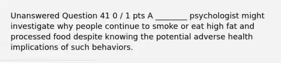 Unanswered Question 41 0 / 1 pts A ________ psychologist might investigate why people continue to smoke or eat high fat and processed food despite knowing the potential adverse health implications of such behaviors.