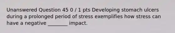 Unanswered Question 45 0 / 1 pts Developing stomach ulcers during a prolonged period of stress exemplifies how stress can have a negative ________ impact.