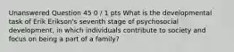 Unanswered Question 45 0 / 1 pts What is the developmental task of Erik Erikson's seventh stage of psychosocial development, in which individuals contribute to society and focus on being a part of a family?