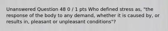 Unanswered Question 48 0 / 1 pts Who defined stress as, "the response of the body to any demand, whether it is caused by, or results in, pleasant or unpleasant conditions"?