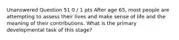 Unanswered Question 51 0 / 1 pts After age 65, most people are attempting to assess their lives and make sense of life and the meaning of their contributions. What is the primary developmental task of this stage?