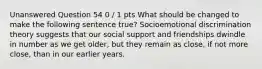 Unanswered Question 54 0 / 1 pts What should be changed to make the following sentence true? Socioemotional discrimination theory suggests that our social support and friendships dwindle in number as we get older, but they remain as close, if not more close, than in our earlier years.