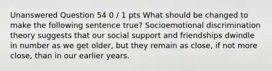 Unanswered Question 54 0 / 1 pts What should be changed to make the following sentence true? Socioemotional discrimination theory suggests that our social support and friendships dwindle in number as we get older, but they remain as close, if not more close, than in our earlier years.