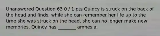 Unanswered Question 63 0 / 1 pts Quincy is struck on the back of the head and finds, while she can remember her life up to the time she was struck on the head, she can no longer make new memories. Quincy has ________ amnesia.