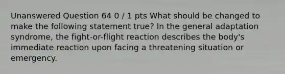 Unanswered Question 64 0 / 1 pts What should be changed to make the following statement true? In the general adaptation syndrome, the fight-or-flight reaction describes the body's immediate reaction upon facing a threatening situation or emergency.