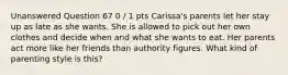 Unanswered Question 67 0 / 1 pts Carissa's parents let her stay up as late as she wants. She is allowed to pick out her own clothes and decide when and what she wants to eat. Her parents act more like her friends than authority figures. What kind of parenting style is this?