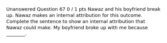 Unanswered Question 67 0 / 1 pts Nawaz and his boyfriend break up. Nawaz makes an internal attribution for this outcome. Complete the sentence to show an internal attribution that Nawaz could make. My boyfriend broke up with me because ________.