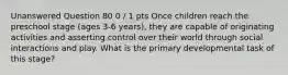 Unanswered Question 80 0 / 1 pts Once children reach the preschool stage (ages 3-6 years), they are capable of originating activities and asserting control over their world through social interactions and play. What is the primary developmental task of this stage?