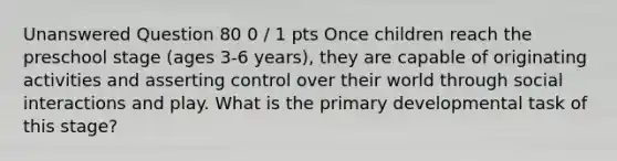 Unanswered Question 80 0 / 1 pts Once children reach the preschool stage (ages 3-6 years), they are capable of originating activities and asserting control over their world through social interactions and play. What is the primary developmental task of this stage?