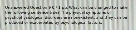 Unanswered Question 9 0 / 1 pts What can be changed to make the following sentence true? The physical symptoms of psychophysiological disorders are nonexistent, and they can be produced or exacerbated by psychological factors.