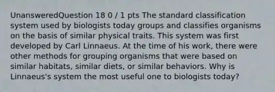 UnansweredQuestion 18 0 / 1 pts The standard classification system used by biologists today groups and classifies organisms on the basis of similar physical traits. This system was first developed by Carl Linnaeus. At the time of his work, there were other methods for grouping organisms that were based on similar habitats, similar diets, or similar behaviors. Why is Linnaeus's system the most useful one to biologists today?