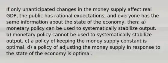 If only unanticipated changes in the money supply affect real GDP, the public has rational expectations, and everyone has the same information about the state of the economy, then: a) monetary policy can be used to systematically stabilize output. b) monetary policy cannot be used to systematically stabilize output. c) a policy of keeping the money supply constant is optimal. d) a policy of adjusting the money supply in response to the state of the economy is optimal.