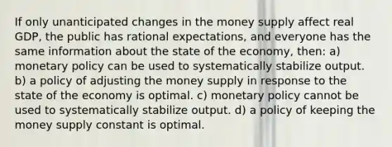 If only unanticipated changes in the money supply affect real GDP, the public has rational expectations, and everyone has the same information about the state of the economy, then: a) monetary policy can be used to systematically stabilize output. b) a policy of adjusting the money supply in response to the state of the economy is optimal. c) monetary policy cannot be used to systematically stabilize output. d) a policy of keeping the money supply constant is optimal.